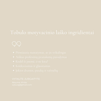 Pažinusi klientą ir jo kompetencijas, perteikiu jo motyvaciją, geriausius jo įgūdžius raštu ir padedu darbdaviui suvokti, kodėl kandidatas yra tinkamiausias pozicijai užimti. Vilnius Vytautė Jurgaitytė nuotrauka 3 Motyvacinis laiškas Vilnius Vytautė Jurgaitytė nuotrauka 3